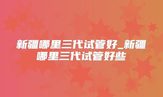 新疆哪里三代试管好_新疆哪里三代试管好些