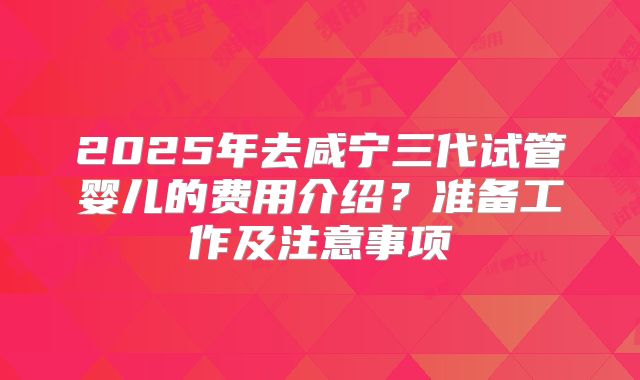2025年去咸宁三代试管婴儿的费用介绍？准备工作及注意事项