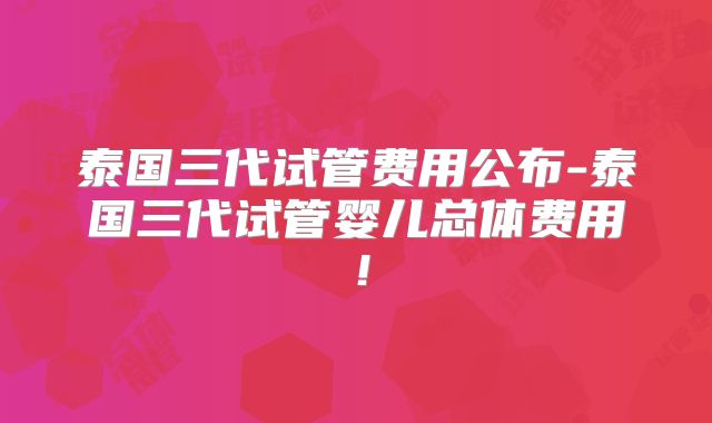 泰国三代试管费用公布-泰国三代试管婴儿总体费用!