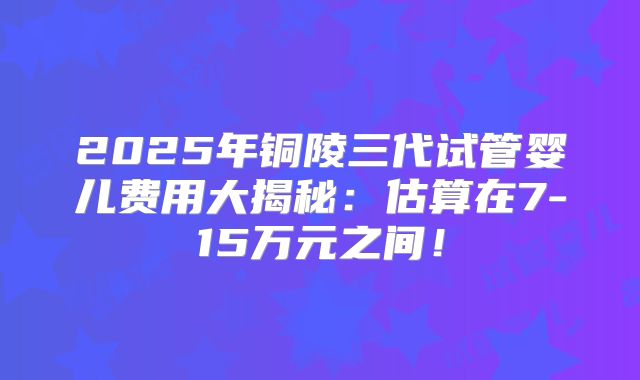 2025年铜陵三代试管婴儿费用大揭秘：估算在7-15万元之间！
