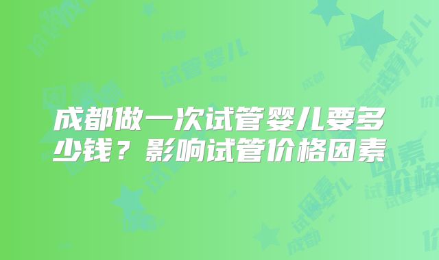 成都做一次试管婴儿要多少钱?影响试管价格因素