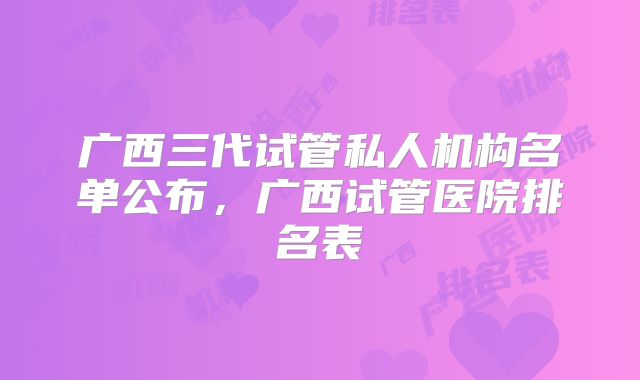 广西三代试管私人机构名单公布,广西试管医院排名表