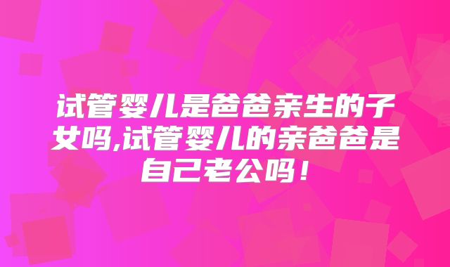 试管婴儿是爸爸亲生的子女吗,试管婴儿的亲爸爸是自己老公吗!