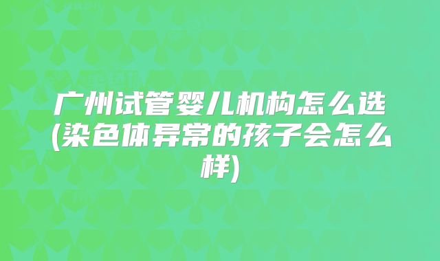 广州试管婴儿机构怎么选(染色体异常的孩子会怎么样)