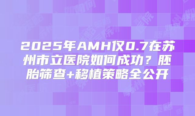 2025年AMH仅0.7在苏州市立医院如何成功?胚胎筛查+移植策略全公开