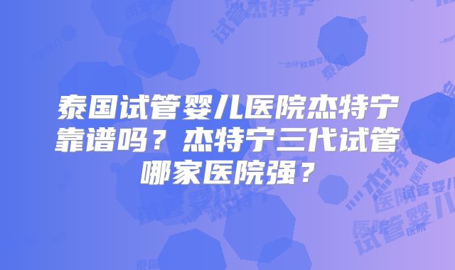 泰国试管婴儿医院杰特宁靠谱吗？杰特宁三代试管哪家医院强？