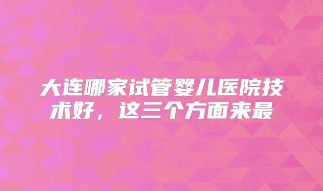 大连哪家试管婴儿医院技术好,这三个方面来最