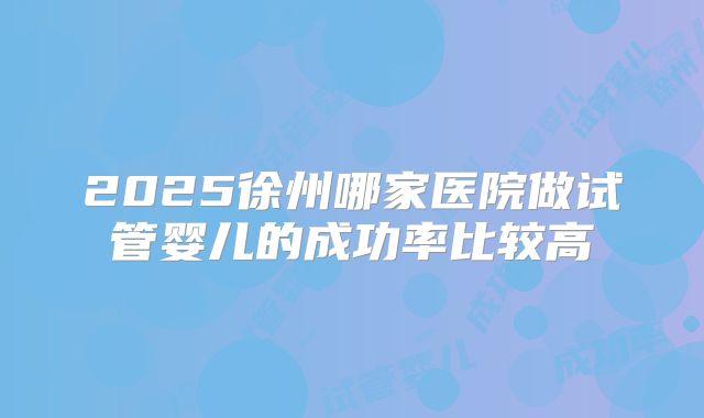 2025徐州哪家医院做试管婴儿的成功率比较高