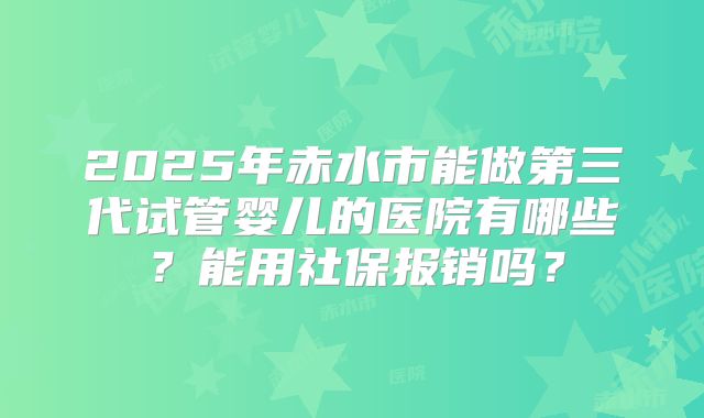 2025年赤水市能做第三代试管婴儿的医院有哪些？能用社保报销吗？