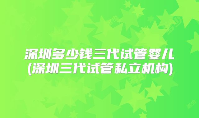 深圳多少钱三代试管婴儿(深圳三代试管私立机构)