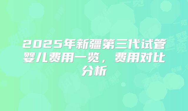 2025年新疆第三代试管婴儿费用一览，费用对比分析