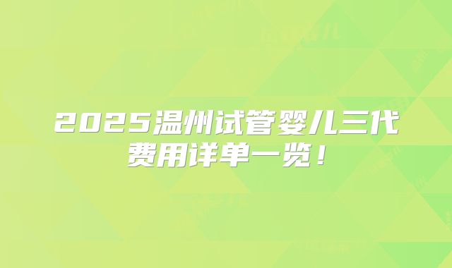 2025温州试管婴儿三代费用详单一览!