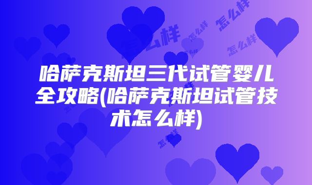 哈萨克斯坦三代试管婴儿全攻略(哈萨克斯坦试管技术怎么样)