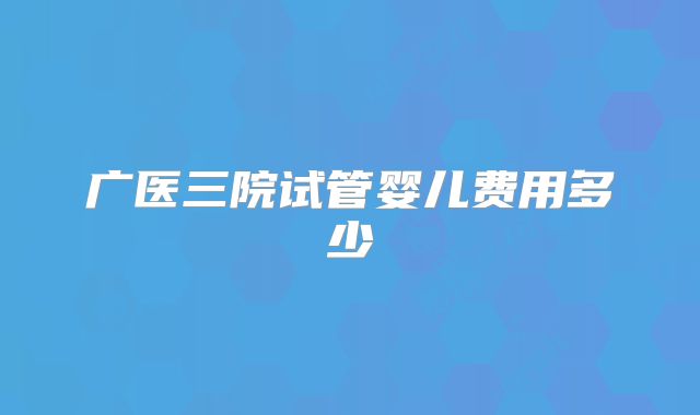 广医三院试管婴儿费用多少