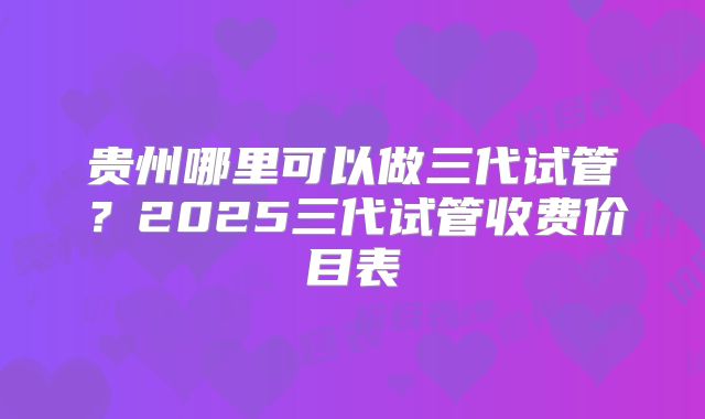 贵州哪里可以做三代试管?2025三代试管收费价目表