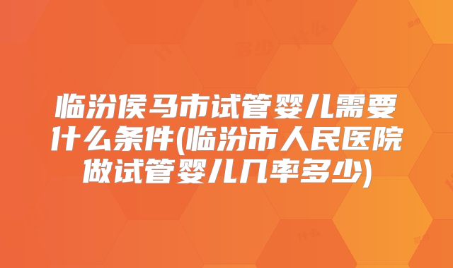 临汾侯马市试管婴儿需要什么条件(临汾市人民医院做试管婴儿几率多少)