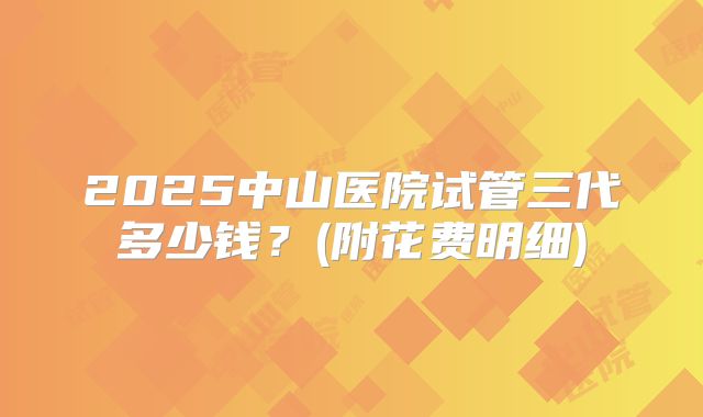 2025中山医院试管三代多少钱？(附花费明细)