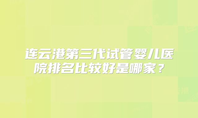 连云港第三代试管婴儿医院排名比较好是哪家？