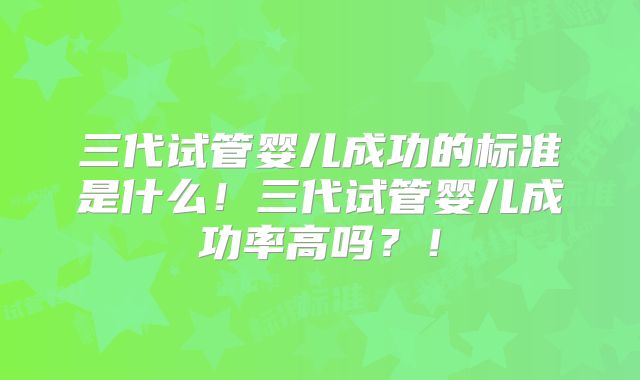 三代试管婴儿成功的标准是什么！三代试管婴儿成功率高吗？！