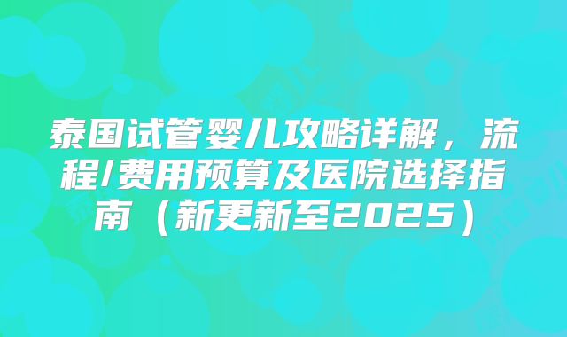 泰国试管婴儿攻略详解，流程/费用预算及医院选择指南（新更新至2025）
