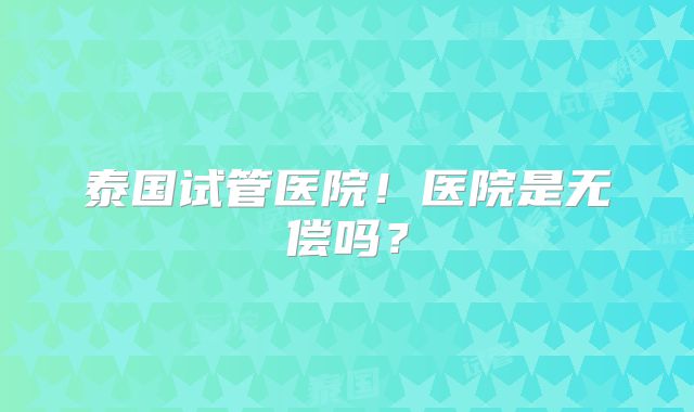 泰国试管医院！医院是无偿吗？