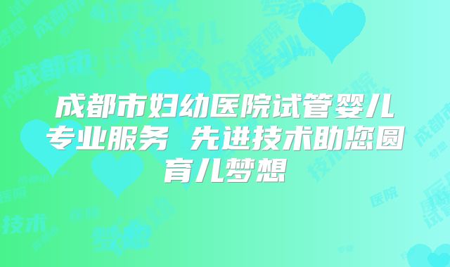 成都市妇幼医院试管婴儿专业服务 先进技术助您圆育儿梦想