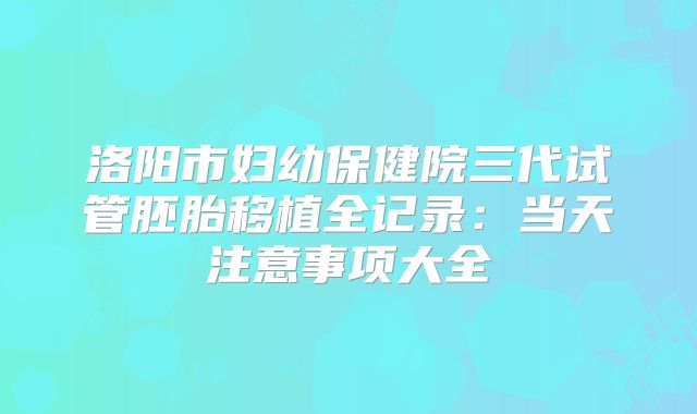 洛阳市妇幼保健院三代试管胚胎移植全记录:当天注意事项大全