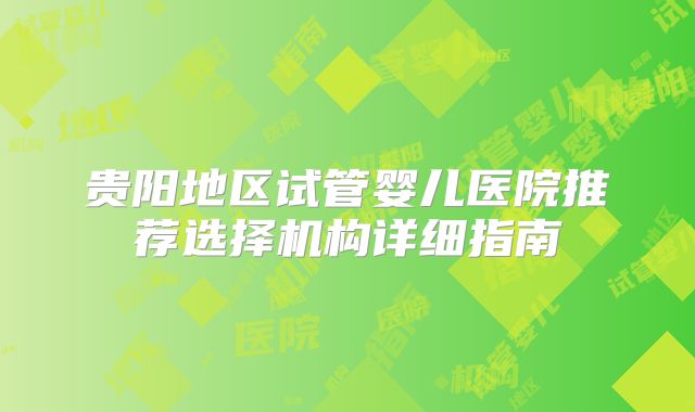贵阳地区试管婴儿医院推荐选择机构详细指南