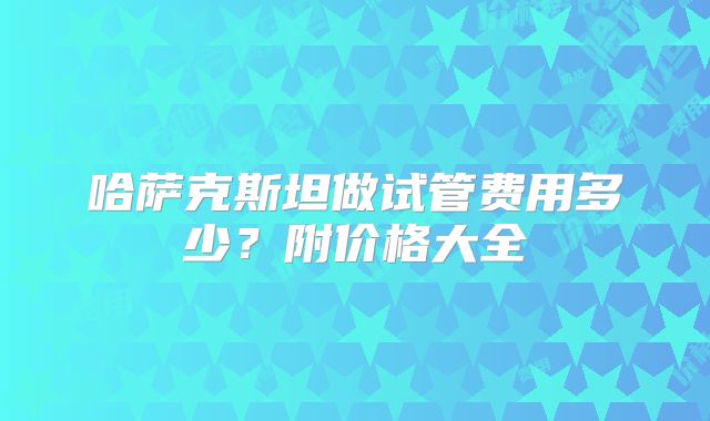 哈萨克斯坦做试管费用多少?附价格大全