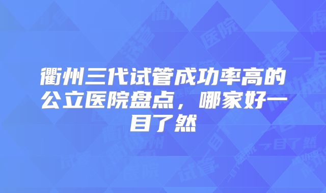 衢州三代试管成功率高的公立医院盘点，哪家好一目了然