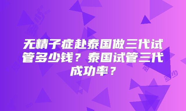 无精子症赴泰国做三代试管多少钱？泰国试管三代成功率？