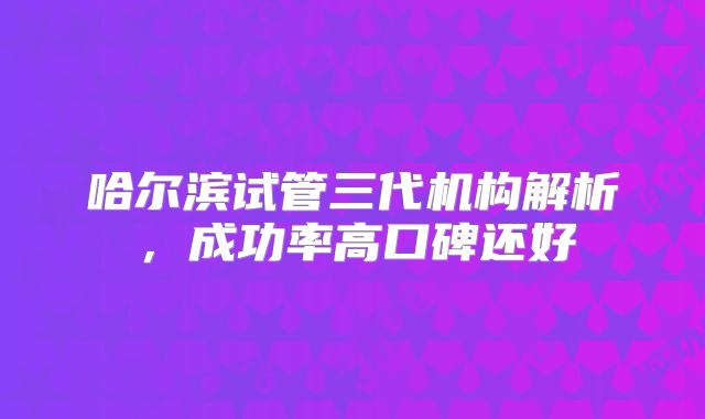 哈尔滨试管三代机构解析,成功率高口碑还好