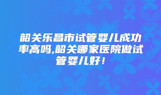 韶关乐昌市试管婴儿成功率高吗,韶关哪家医院做试管婴儿好！