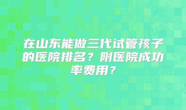 在山东能做三代试管孩子的医院排名？附医院成功率费用？