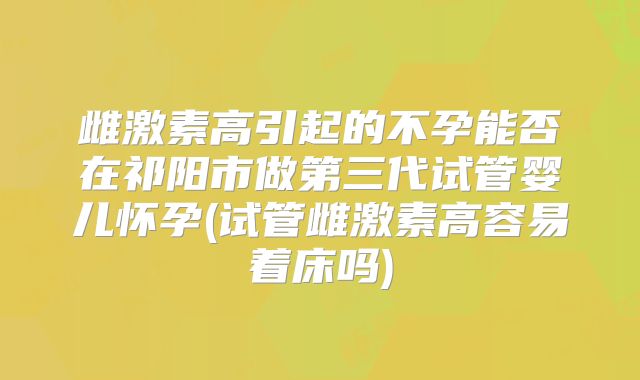 雌激素高引起的不孕能否在祁阳市做第三代试管婴儿怀孕(试管雌激素高容易着床吗)