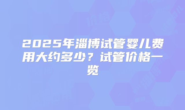 2025年淄博试管婴儿费用大约多少？试管价格一览