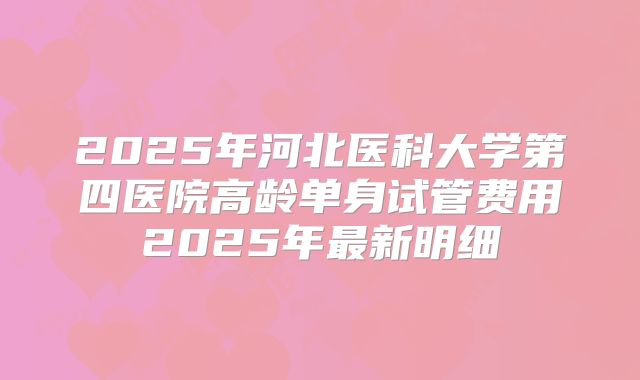 2025年河北医科大学第四医院高龄单身试管费用2025年最新明细