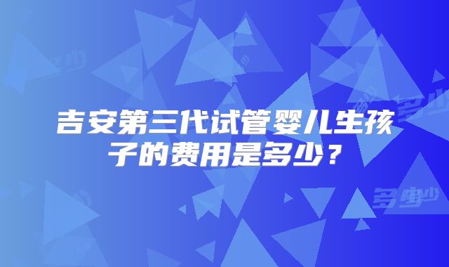 吉安第三代试管婴儿生孩子的费用是多少?