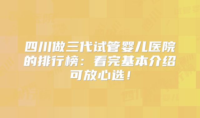 四川做三代试管婴儿医院的排行榜：看完基本介绍可放心选！