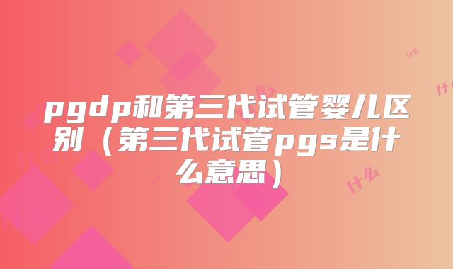pgdp和第三代试管婴儿区别(第三代试管pgs是什么意思)
