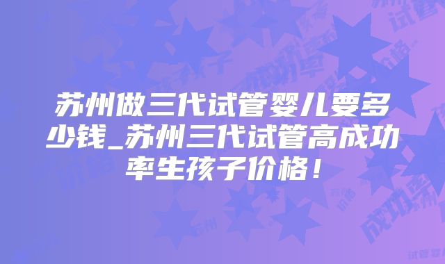 苏州做三代试管婴儿要多少钱_苏州三代试管高成功率生孩子价格!