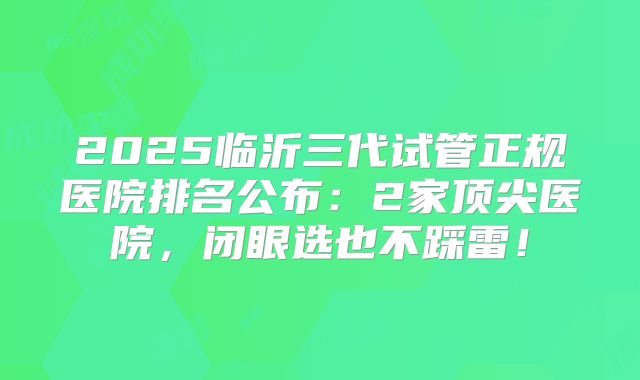 2025临沂三代试管正规医院排名公布：2家顶尖医院，闭眼选也不踩雷！