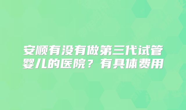 安顺有没有做第三代试管婴儿的医院?有具体费用