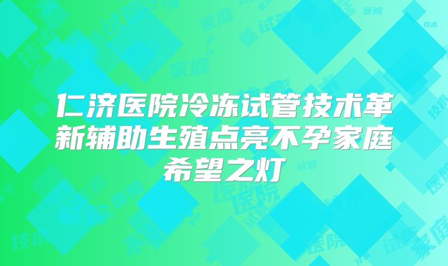 仁济医院冷冻试管技术革新辅助生殖点亮不孕家庭希望之灯