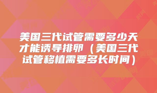 美国三代试管需要多少天才能诱导排卵(美国三代试管移植需要多长时间)