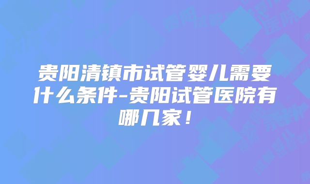 贵阳清镇市试管婴儿需要什么条件-贵阳试管医院有哪几家！
