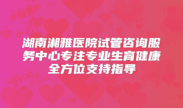 湖南湘雅医院试管咨询服务中心专注专业生育健康全方位支持指导