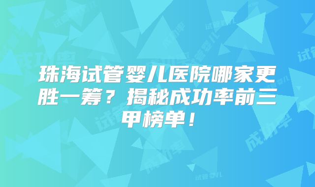 珠海试管婴儿医院哪家更胜一筹?揭秘成功率前三甲榜单!
