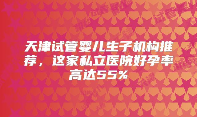 天津试管婴儿生子机构推荐,这家私立医院好孕率高达55%