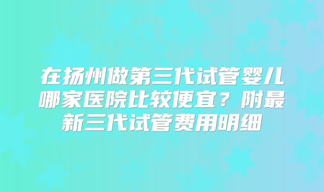 在扬州做第三代试管婴儿哪家医院比较便宜?附最新三代试管费用明细